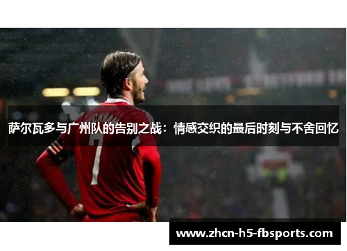 萨尔瓦多与广州队的告别之战：情感交织的最后时刻与不舍回忆