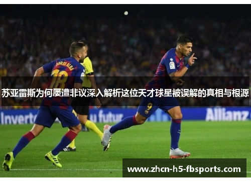 苏亚雷斯为何屡遭非议深入解析这位天才球星被误解的真相与根源
