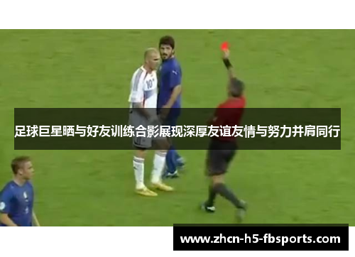 足球巨星晒与好友训练合影展现深厚友谊友情与努力并肩同行 足球巨星晒与好友训练合影展现深厚友谊友情与努力并肩同行