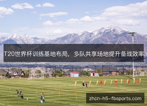 T20世界杯训练基地布局，多队共享场地提升备战效率